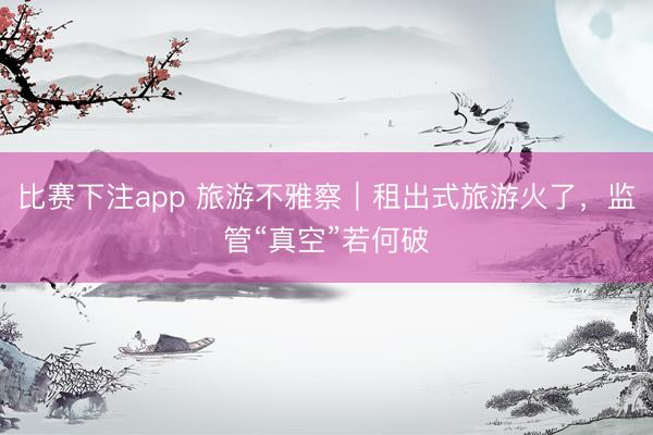 比赛下注app 旅游不雅察|租出式旅游火了,监管“真空”若何破