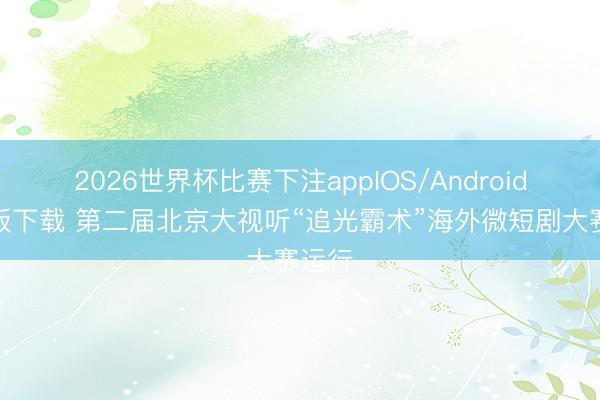 2026世界杯比赛下注appIOS/Android手机版下载 第二届北京大视听“追光霸术”海外微短剧大赛运行