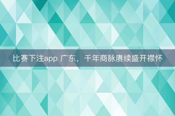 比赛下注app 广东,千年商脉赓续盛开襟怀