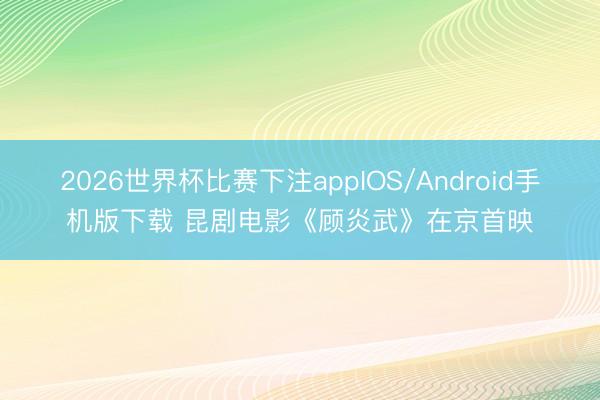 2026世界杯比赛下注appIOS/Android手机版下载 昆剧电影《顾炎武》在京首映