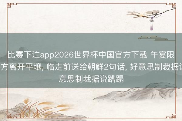 比赛下注app2026世界杯中国官方下载 午宴限定， 中方离开平壤， 临走前送给朝鲜2句话， 好意思制裁据说蹧蹋