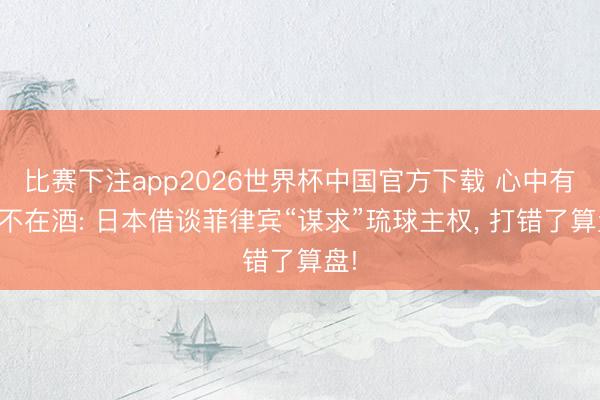 比赛下注app2026世界杯中国官方下载 心中有鬼不在酒: 日本借谈菲律宾“谋求”琉球主权, 打错了算盘!