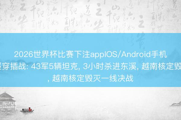 2026世界杯比赛下注appIOS/Android手机版下载 东溪穿插战: 43军5辆坦克, 3小时杀进东溪, 越南核定毁灭一线决战