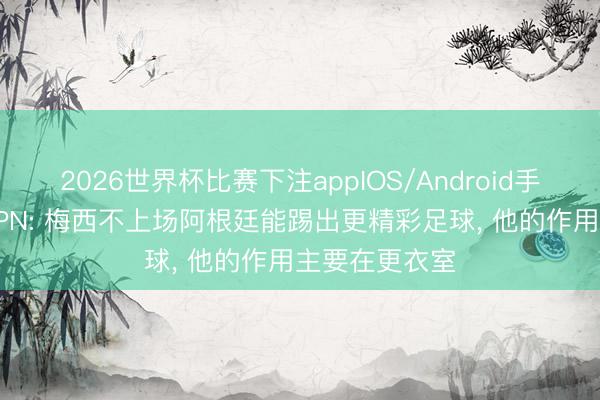 2026世界杯比赛下注appIOS/Android手机版下载 ESPN: 梅西不上场阿根廷能踢出更精彩足球， 他的作用主要在更衣室