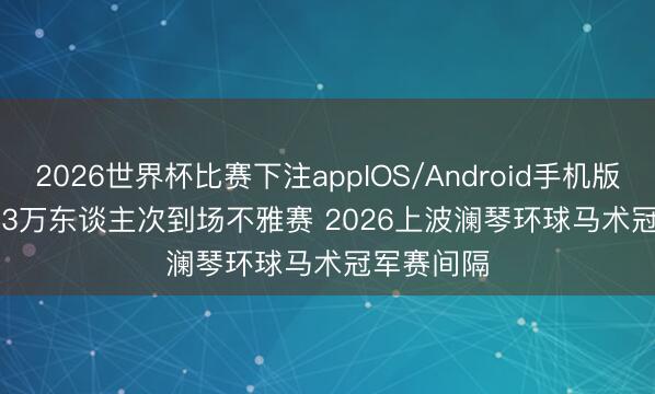 2026世界杯比赛下注appIOS/Android手机版下载 约2.3万东谈主次到场不雅赛 2026上波澜琴环球马术冠军赛间隔