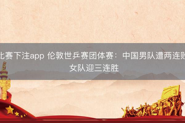 比赛下注app 伦敦世乒赛团体赛：中国男队遭两连败 女队迎三连胜