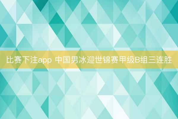 比赛下注app 中国男冰迎世锦赛甲级B组三连胜
