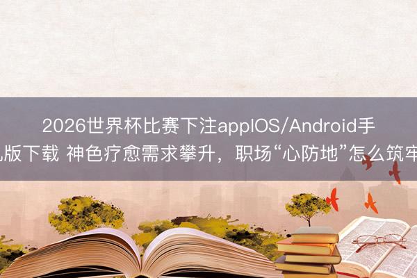 2026世界杯比赛下注appIOS/Android手机版下载 神色疗愈需求攀升,职场“心防地”怎么筑牢?