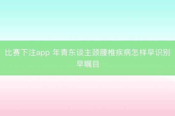 比赛下注app 年青东谈主颈腰椎疾病怎样早识别早瞩目