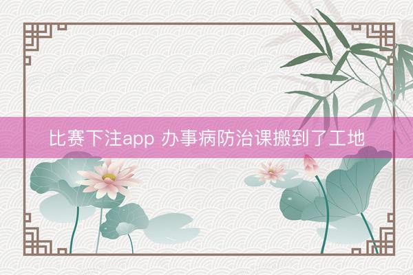 比赛下注app 办事病防治课搬到了工地