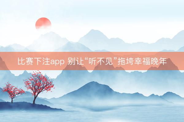 比赛下注app 别让“听不见”拖垮幸福晚年