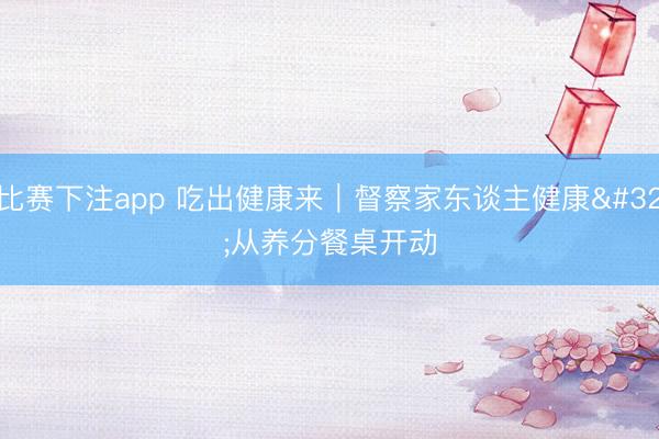 比赛下注app 吃出健康来｜督察家东谈主健康 从养分餐桌开动