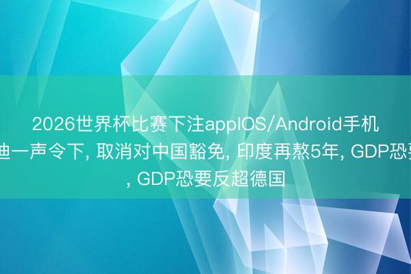 2026世界杯比赛下注appIOS/Android手机版下载 莫迪一声令下, 取消对中国豁免, 印度再熬5年, GDP恐要反超德国