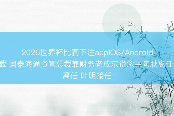 2026世界杯比赛下注appIOS/Android手机版下载 国泰海通资管总裁兼财务老成东说念主陶耿离任 叶明接任