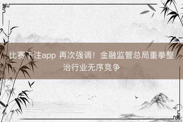 比赛下注app 再次强调!金融监管总局重拳整治行业无序竞争