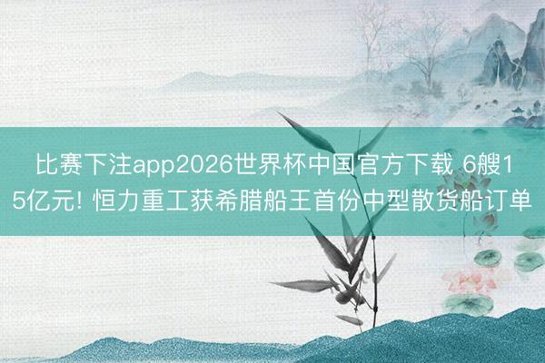 比赛下注app2026世界杯中国官方下载 6艘15亿元! 恒力重工获希腊船王首份中型散货船订单