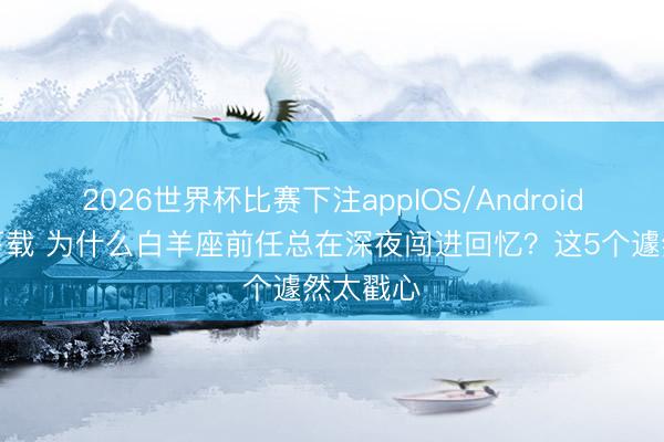 2026世界杯比赛下注appIOS/Android手机版下载 为什么白羊座前任总在深夜闯进回忆？这5个遽然太戳心