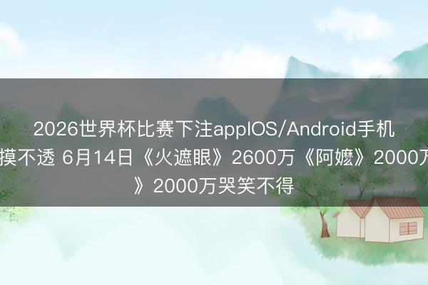 2026世界杯比赛下注appIOS/Android手机版下载 捉摸不透 6月14日《火遮眼》2600万《阿嬷》2000万哭笑不得
