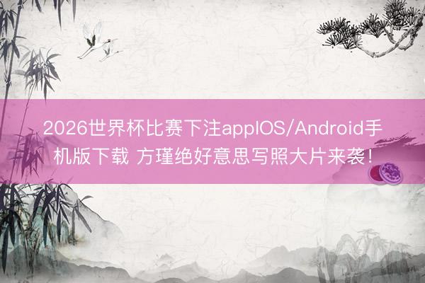 2026世界杯比赛下注appIOS/Android手机版下载 方瑾绝好意思写照大片来袭!