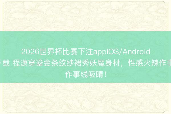 2026世界杯比赛下注appIOS/Android手机版下载 程潇穿鎏金条纹纱裙秀妖魔身材,性感火辣作事线吸睛!