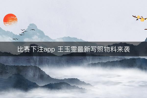 比赛下注app 王玉雯最新写照物料来袭