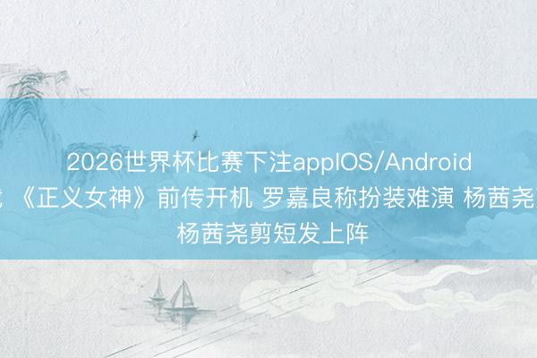 2026世界杯比赛下注appIOS/Android手机版下载 《正义女神》前传开机 罗嘉良称扮装难演 杨茜尧剪短发上阵