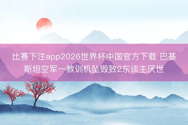 比赛下注app2026世界杯中国官方下载 巴基斯坦空军一教训机坠毁致2东谈主厌世