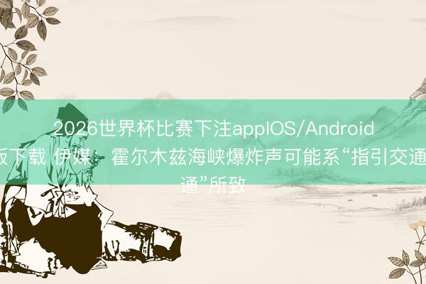 2026世界杯比赛下注appIOS/Android手机版下载 伊媒:霍尔木兹海峡爆炸声可能系“指引交通”所致