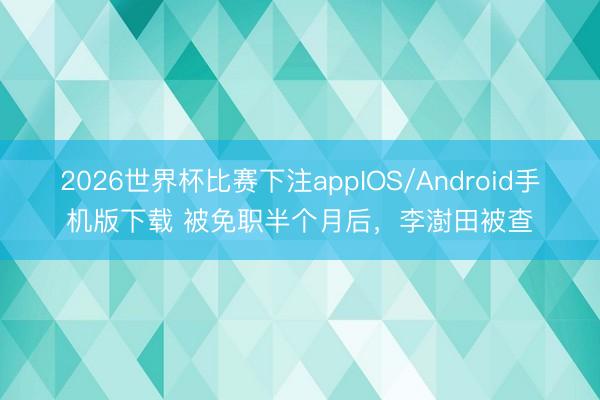 2026世界杯比赛下注appIOS/Android手机版下载 被免职半个月后,李澍田被查