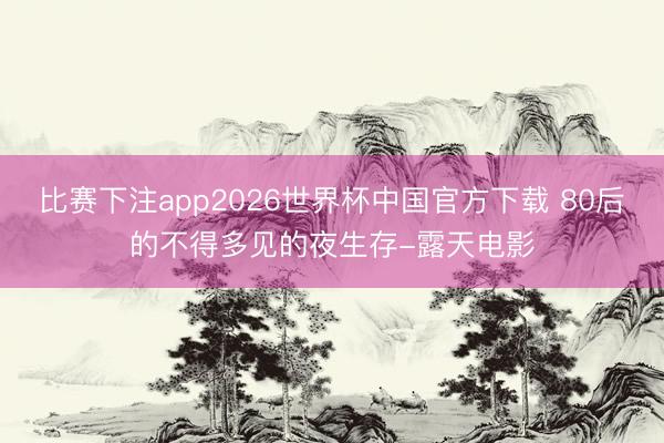 比赛下注app2026世界杯中国官方下载 80后的不得多见的夜生存-露天电影
