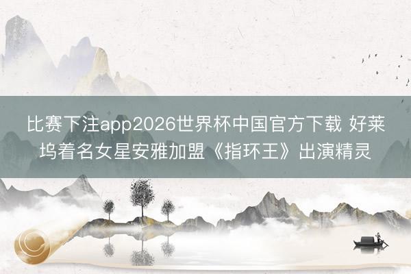比赛下注app2026世界杯中国官方下载 好莱坞着名女星安雅加盟《指环王》出演精灵