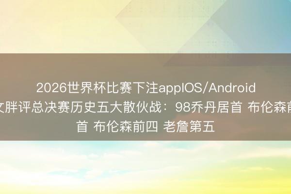 2026世界杯比赛下注appIOS/Android手机版下载 文胖评总决赛历史五大散伙战:98乔丹居首 布伦森前四 老詹第五