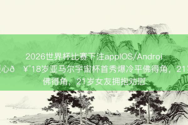 2026世界杯比赛下注appIOS/Android手机版下载 暖心🥰18岁亚马尔宇宙杯首秀爆冷平佛得角,21岁女友拥抱劝慰