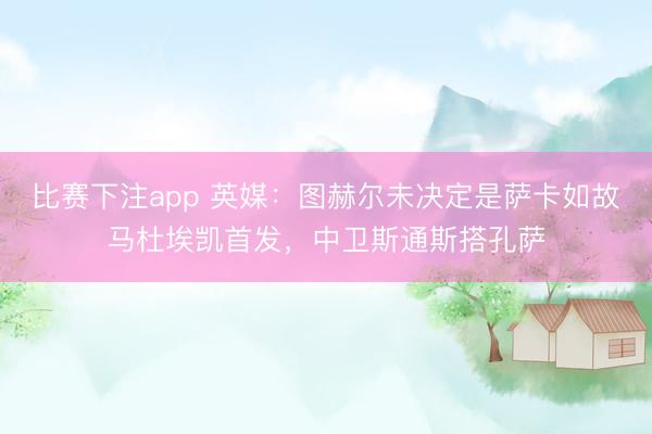 比赛下注app 英媒：图赫尔未决定是萨卡如故马杜埃凯首发，中卫斯通斯搭孔萨