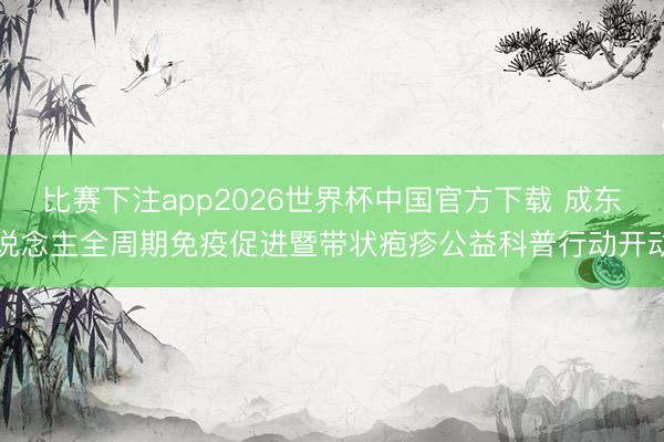 比赛下注app2026世界杯中国官方下载 成东说念主全周期免疫促进暨带状疱疹公益科普行动开动