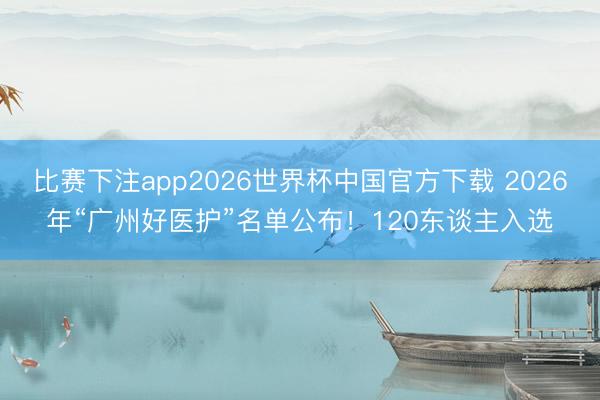 比赛下注app2026世界杯中国官方下载 2026年“广州好医护”名单公布!120东谈主入选