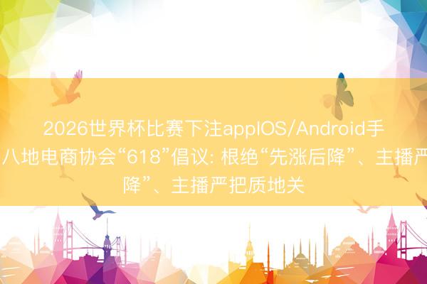 2026世界杯比赛下注appIOS/Android手机版下载 八地电商协会“618”倡议: 根绝“先涨后降”、主播严把质地关