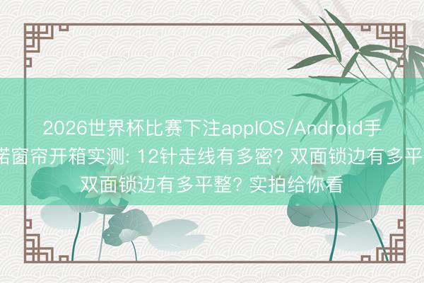 2026世界杯比赛下注appIOS/Android手机版下载 雅琪诺窗帘开箱实测: 12针走线有多密? 双面锁边有多平整? 实拍给你看