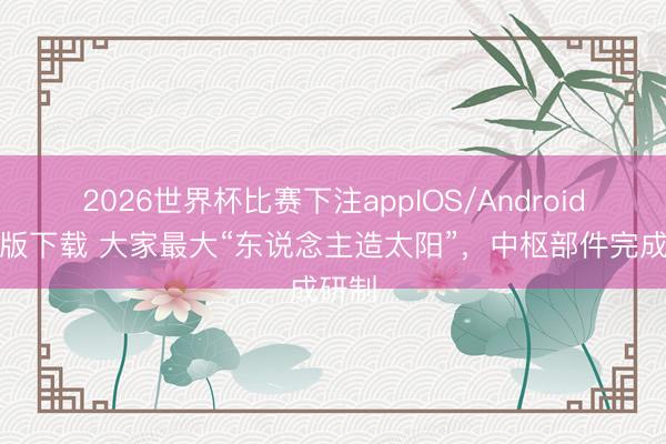 2026世界杯比赛下注appIOS/Android手机版下载 大家最大“东说念主造太阳”，中枢部件完成研制