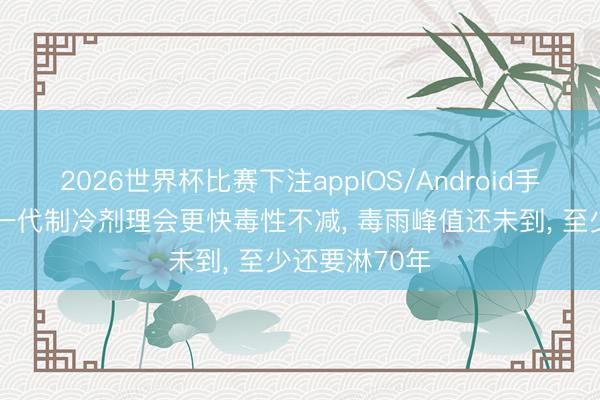 2026世界杯比赛下注appIOS/Android手机版下载 新一代制冷剂理会更快毒性不减, 毒雨峰值还未到, 至少还要淋70年