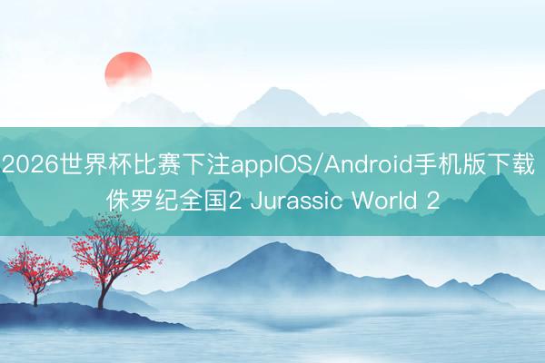 2026世界杯比赛下注appIOS/Android手机版下载 侏罗纪全国2 Jurassic World 2