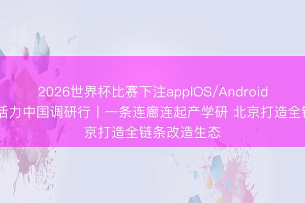 2026世界杯比赛下注appIOS/Android手机版下载 活力中国调研行丨一条连廊连起产学研 北京打造全链条改造生态