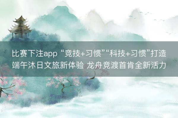 比赛下注app “竞技+习惯”“科技+习惯”打造端午沐日文旅新体验 龙舟竞渡首肯全新活力