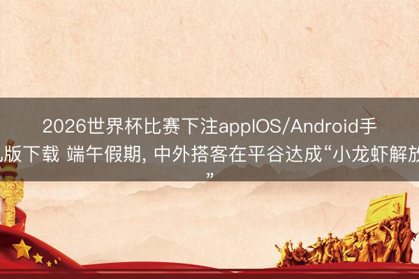 2026世界杯比赛下注appIOS/Android手机版下载 端午假期, 中外搭客在平谷达成“小龙虾解放”