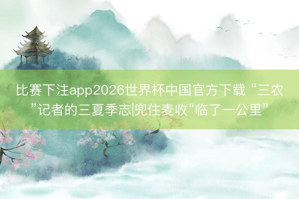 比赛下注app2026世界杯中国官方下载 “三农”记者的三夏季志|兜住麦收“临了一公里”
