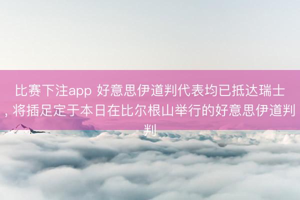 比赛下注app 好意思伊道判代表均已抵达瑞士, 将插足定于本日在比尔根山举行的好意思伊道判