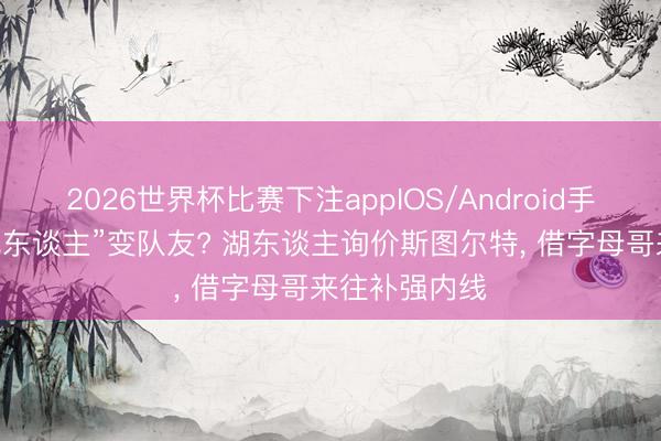 2026世界杯比赛下注appIOS/Android手机版下载 “仇东谈主”变队友? 湖东谈主询价斯图尔特， 借字母哥来往补强内线
