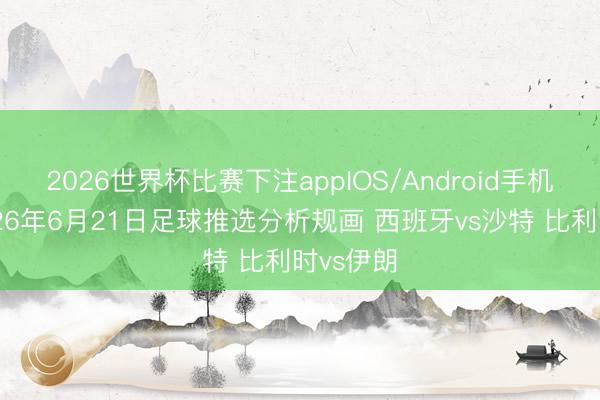 2026世界杯比赛下注appIOS/Android手机版下载 26年6月21日足球推选分析规画 西班牙vs沙特 比利时vs伊朗