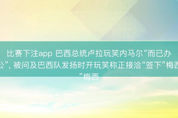 比赛下注app 巴西总统卢拉玩笑内马尔“而已办公”， 被问及巴西队发扬时开玩笑称正接洽“签下”梅西
